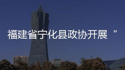 福建省寧化縣政協(xié)開展“助力鄉(xiāng)村全面振興委員進百村”活動