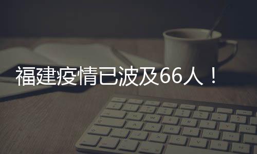 福建疫情已波及66人!一圖讀懂傳播鏈
