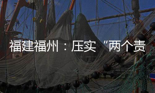 福建福州：壓實“兩個責任” 筑牢食品安全防線
