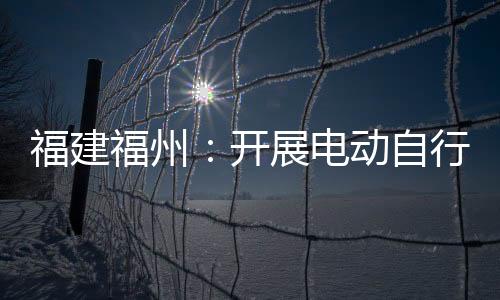 福建福州：開展電動自行車專項執(zhí)法檢查