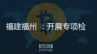 福建福州 ：開展專項檢查 守好三大安全底線
