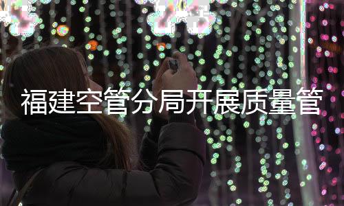 福建空管分局開展質(zhì)量管理體系內(nèi)審現(xiàn)場審核