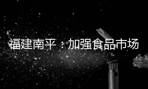 福建南平：加強食品市場監管見成效