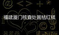 福建廈門核查處置桔紅糕、巴西菇等11批次不合格食品