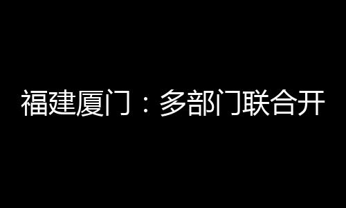 福建廈門：多部門聯合開展春節前食品安全檢查