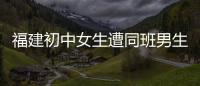 福建初中女生遭同班男生持刀捅死 兇手被指系干部之子