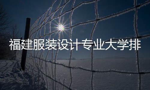 福建服裝設計專業大學排名(福建服裝與藝術設計學院)