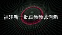 福建新一批職教教師創(chuàng)新團(tuán)隊(duì)獲立項(xiàng)