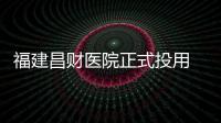 福建昌財醫院正式投用 將惠及近500萬人口