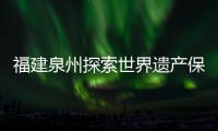 福建泉州探索世界遺產保護活化利用 “世遺”IP逐漸形成