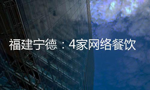 福建寧德：4家網(wǎng)絡(luò)餐飲企業(yè)涉嫌違法被處罰