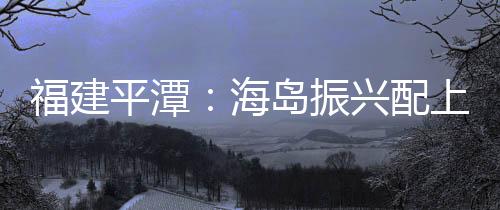 福建平潭：海島振興配上智慧鑰匙