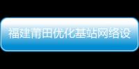 福建莆田優化基站網絡設置 解決手機信號覆蓋問題