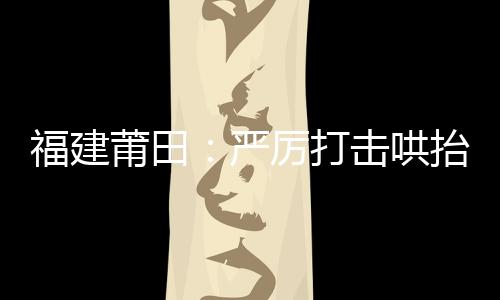 福建莆田：嚴厲打擊哄抬物價、囤積居奇等價格違法行為