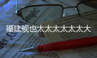 福建艦也太太太太太太大了！近距離、超震撼畫面來了