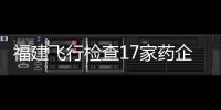 福建飛行檢查17家藥企12家藥店 發(fā)現(xiàn)多項缺陷問題
