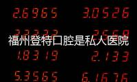福州登特口腔是私人醫(yī)院，真實(shí)評(píng)價(jià):無(wú)隱形消費(fèi),看牙不踩坑
