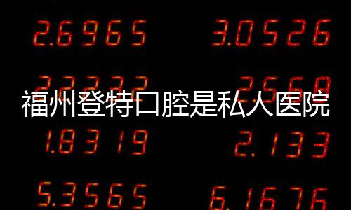 福州登特口腔是私人醫院，真實評價:無隱形消費,看牙不踩坑