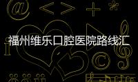 福州維樂口腔醫(yī)院路線匯總,含福清/臺江/鼓樓等17家連鎖店