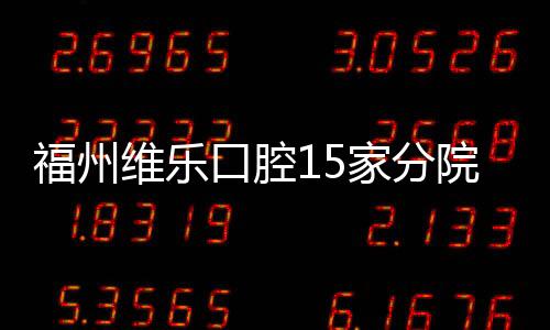 福州維樂口腔15家分院地址詳情,除了鼓樓和臺江區還有..