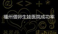 福州借卵生娃醫院成功率高低分析，私立醫院排名靠前有…