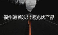 福州港首次出運光伏產品總貨值超4.5億元