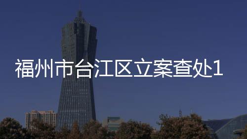 福州市臺江區(qū)立案查處16起商標侵權(quán)案件