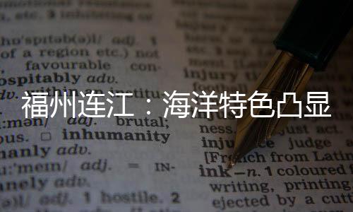 福州連江：海洋特色凸顯  推進(jìn)海洋經(jīng)濟(jì)高質(zhì)量發(fā)展
