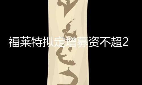 福萊特擬定增募資不超20億元加碼光伏玻璃業務,企業經營