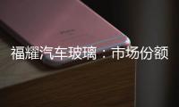 福耀汽車玻璃：市場份額穩步提升,企業新聞