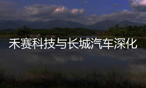 禾賽科技與長城汽車深化合作，共同推進激光雷達項目研發落地