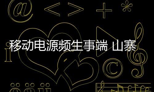 移動電源頻生事端 山寨產品偷工減料