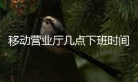 移動營業廳幾點下班時間（移動營業廳幾點下班）