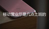 移動營業廳是幾點上班的（移動營業廳一般幾點上班）