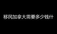 移民加拿大需要多少錢什么條件，移民加拿大需要多少錢