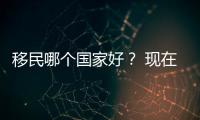 移民哪個國家好？ 現在移民去哪個國家好