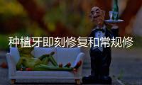 種植牙即刻修復和常規修復的區別,一文帶你搞懂該如何選
