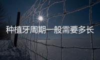 種植牙周期一般需要多長時間?從開始到結束需要3