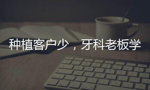 種植客戶少，牙科老板學會這5點，輕松解決