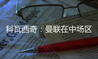 科瓦西奇：曼聯(lián)在中場(chǎng)區(qū)域很有侵略性相信我們能獲得歐冠資格