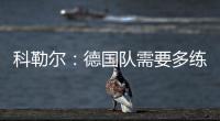 科勒爾：德國隊需要多練習防守，我依然認為弗里克適合德國隊