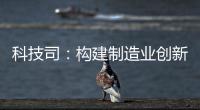 科技司：構(gòu)建制造業(yè)創(chuàng)新體系 力促科技工作取得新進(jìn)展