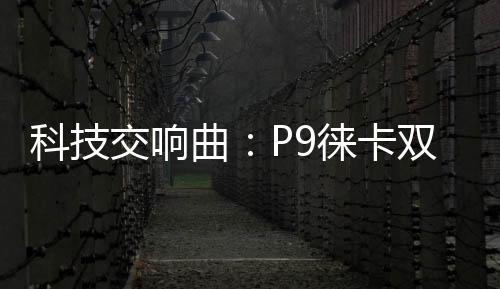 科技交響曲：P9徠卡雙鏡頭，引領攝影新潮流【數碼&手機】風尚中國網