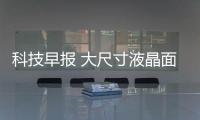 科技早報 大尺寸液晶面板價格再下滑；樂視系被查封近億元資產