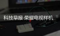 科技早報 榮耀電視樣機將亮相CES;愛奇藝體育與亞馬遜達成合作