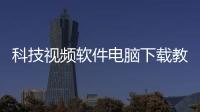 科技視頻軟件電腦下載教程手機版和科技視頻軟件電腦下載教程的情況說明