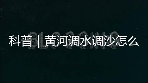 科普｜黃河調水調沙怎么“調