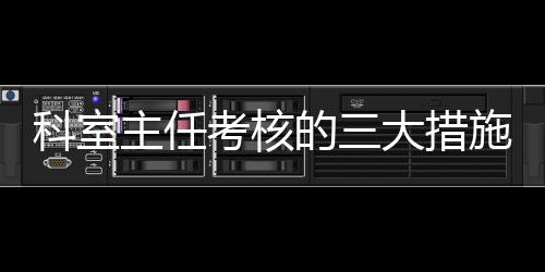 科室主任考核的三大措施十二個要點