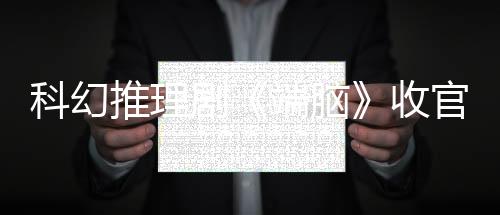 科幻推理劇《端腦》收官 匠心造就國漫改編精品劇標桿