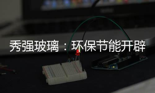 秀強玻璃：環保節能開辟高科技玻璃產品,企業新聞